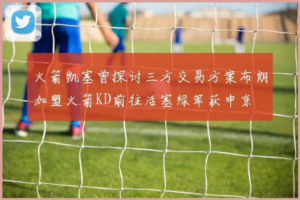 火箭凯塞曾探讨三方交易方案布朗加盟火箭KD前往活塞绿军获申京