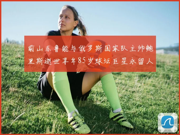 前山东鲁能与俄罗斯国家队主帅鲍里斯逝世享年85岁球坛巨星永留人间