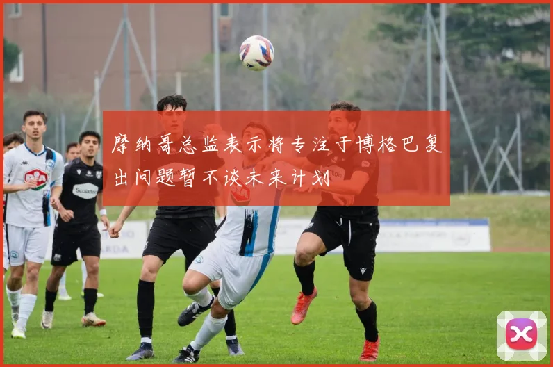 摩纳哥总监表示将专注于博格巴复出问题暂不谈未来计划