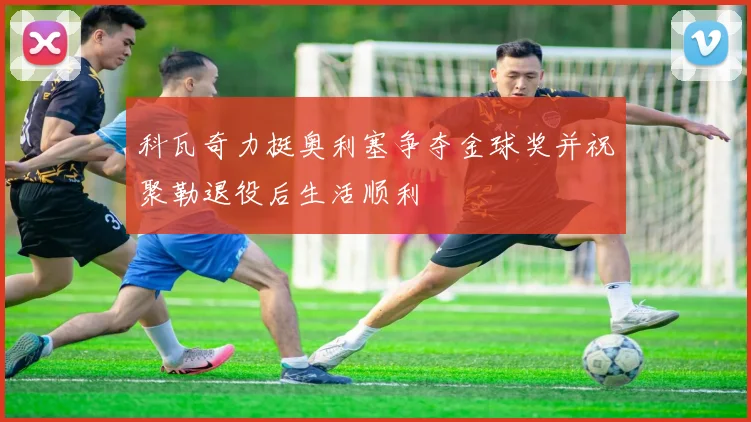 科瓦奇力挺奥利塞争夺金球奖并祝聚勒退役后生活顺利