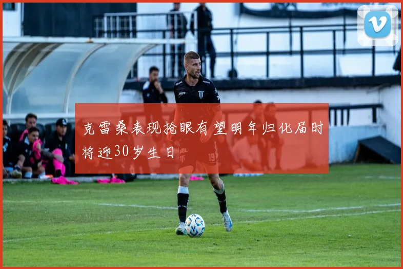 克雷桑表现抢眼有望明年归化届时将迎30岁生日