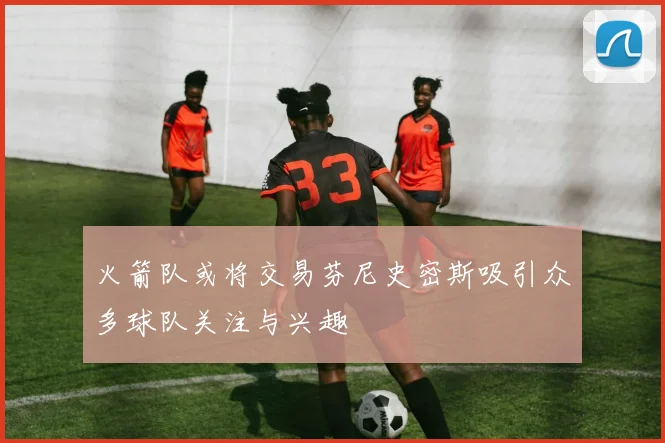 火箭队或将交易芬尼史密斯吸引众多球队关注与兴趣