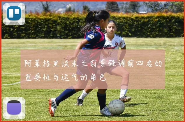 阿莱格里谈米兰前景强调前四名的重要性与运气的角色