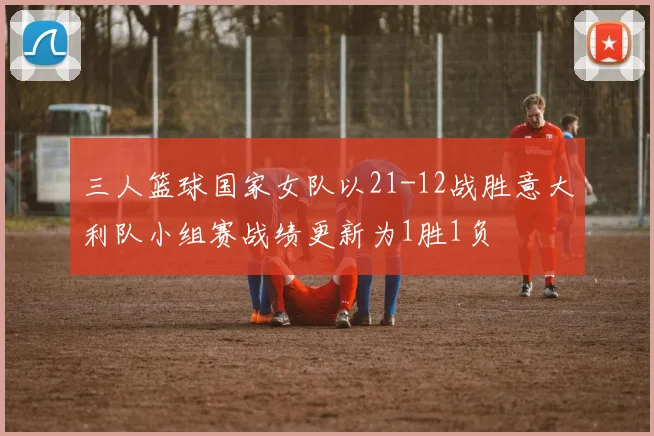 三人篮球国家女队以21-12战胜意大利队小组赛战绩更新为1胜1负