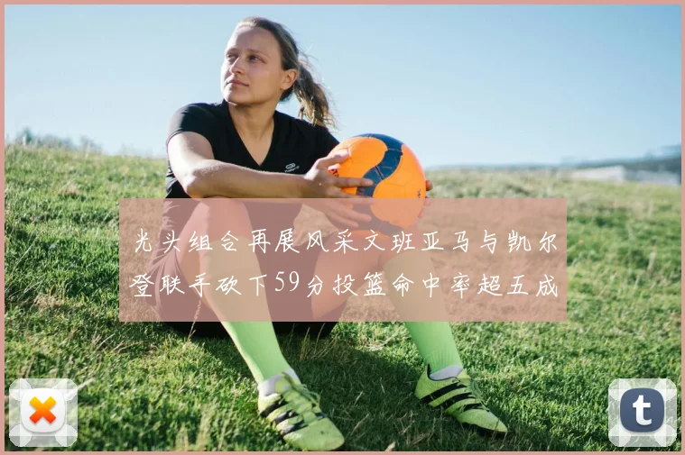 光头组合再展风采文班亚马与凯尔登联手砍下59分投篮命中率超五成
