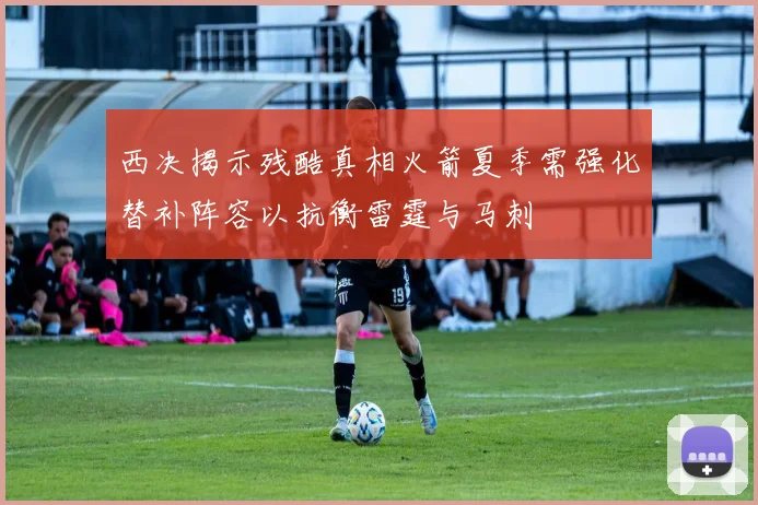 西决揭示残酷真相火箭夏季需强化替补阵容以抗衡雷霆与马刺