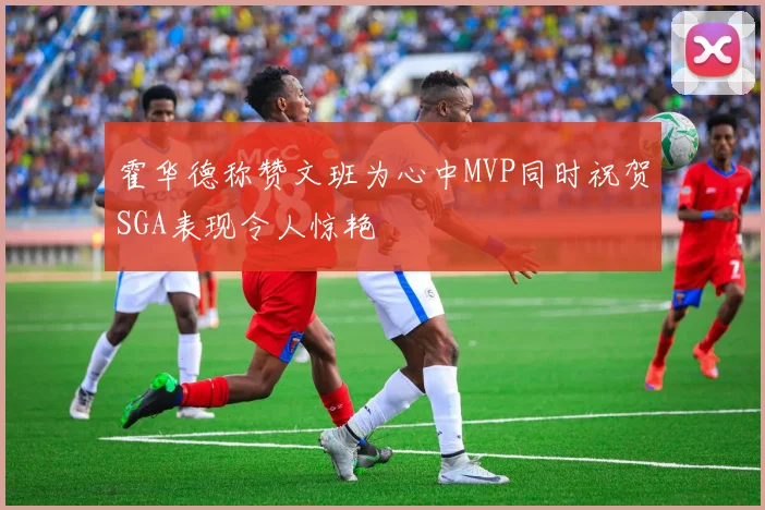 霍华德称赞文班为心中MVP同时祝贺SGA表现令人惊艳