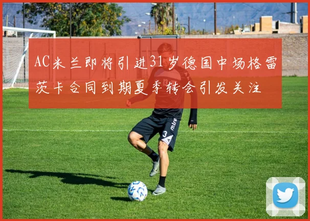 AC米兰即将引进31岁德国中场格雷茨卡合同到期夏季转会引发关注