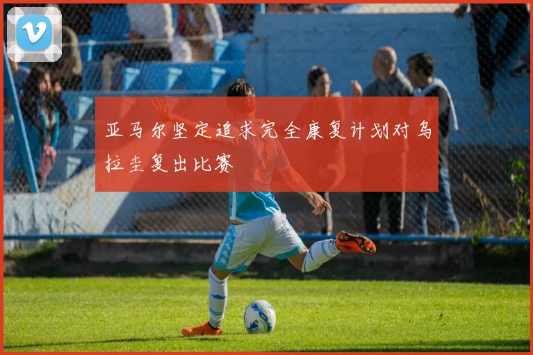 亚马尔坚定追求完全康复计划对乌拉圭复出比赛