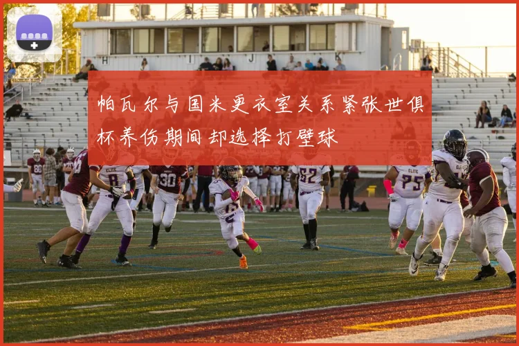 帕瓦尔与国米更衣室关系紧张世俱杯养伤期间却选择打壁球