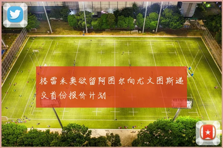 格雷米奥欲留阿图尔向尤文图斯递交首份报价计划
