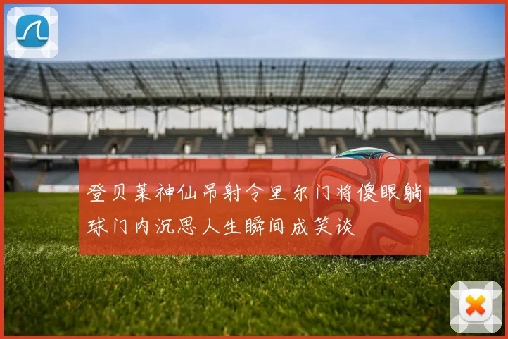 登贝莱神仙吊射令里尔门将傻眼躺球门内沉思人生瞬间成笑谈