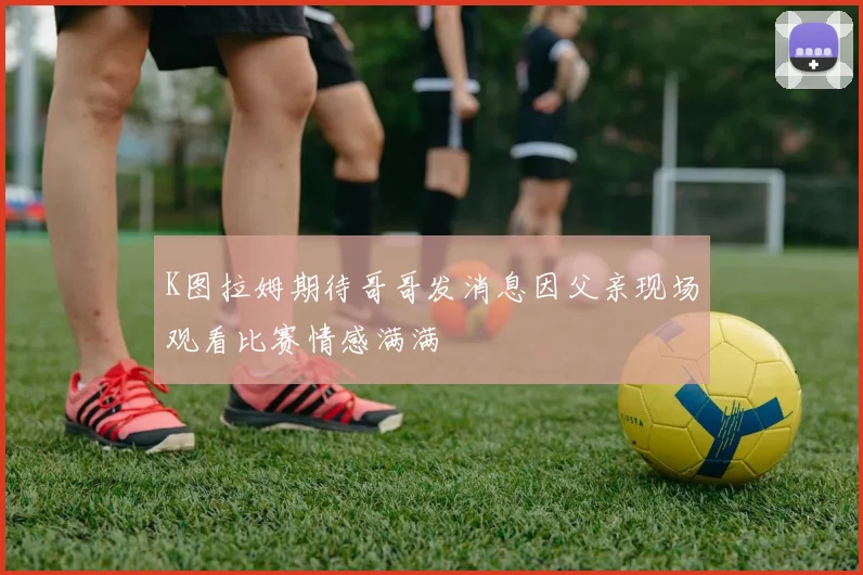 K图拉姆期待哥哥发消息因父亲现场观看比赛情感满满
