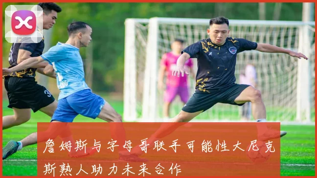 詹姆斯与字母哥联手可能性大尼克斯熟人助力未来合作